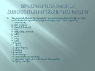  Աղբյուրների հիման վրա կազմվել է միջնադարյան Հայաստանի զորքերի
գործածած զենքերի տեսակների մոտավորապես հետևյալ ցանկը.
1. պարսատիկ
2. նետ ու աղեղ
3. նիզակ (գեղարդ)
4. տեգ
5. սուր, թուր, սուսեր
6. սվին
7. շերտ
8. սակր
9. վաղր
10. մուրճ
11. մկունդ
12. ճիկռ (ճկուռ)
13. վարոց
14. վահան
15. սաղավարտ
16. ամեն տեսակի զրահներ
17. պարիսպ քանդող և քար նետող մեքենաներ
18. հրձիգ նյութեր։
 