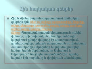  Հին և միջնադարյան Հայաստանում հիմնական
զենքերն էին՝ նետ ու աղեղը, պարսատիկը, նիզակը,
տեգը, գեղարդը, դաշույնը, թուրը, սուրը, սուսերը,
սվինը, ակրը, վաղրը, մուրճը,
ճկիռը: Պաշտպանողական կիրառություն ունեին
վահանը, որի նախնական տեսակը տոհմային
կարգերում ընտիր փայտից էր պատրաստվում,
զրահաշապիկը, երկաթե սաղավարտն ու դիմակալը:
Հակառակորդի ամրոցները հարվածով քանդելու
համար կային մեքենաներ, որ Ասիայում և
Եվրոպայում նույնպես տարածված էին. դրանք
հայտնի էին բաբան, էշ և փիլիկուան անուններով:
 