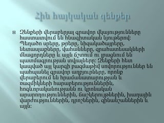  Զենքերի վերաբերյալ գրավոր վկայությունները
հաստատվում են հնագիտական նյութերով:
Պեղածո սրերը, թրերը, նիզակածայրերը,
նետասլաքները, վահանները, զրահատեսակների
մնացորդները և այլն ճշտում ու լրացնում են
պատմագրության տվյալները: Զենքերի հետ
կապված այլ կարգի բազմաթիվ սովորություններ են
պահպանել գրավոր աղբյուրները, որոնք
վերաբերում են հրամանատարության և
ռազմիկների հարաբերություններին,
հոգևորականությանն ու կրոնական
արարողություններին, ճաշկերույթներին, խաղային
վարժություններին, դրոշներին, զինանշաններին և
այլն:
 