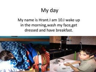 My day
My name is Hrant.I am 10.I wake up
in the morning,wash my face,get
dressed and have breakfast.
 