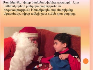 Մայրիկս մեզ փոքր ժամանակվանից բացատրել է,որ
ամենակարևոր բանը դա բարությունն ու
հոգատարությունն է հատկապես այն մարդկանց
նկատմամբ, ովքեր ավելի շատ ունեն դրա կարիքը:
 