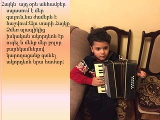 Հայկն այդ օրն անհամբեր
սպասում է մեր
գալուն,նա ժամերն է
հաշվում:Այս տարի Հայկը
Ձմեռ պապիկից
իսկական ակորդեոն էր
ուզել և մենք մեր բոլոր
բարեկամներով
կարողացանք գտնել
ակորդեոն նրա համար:
 