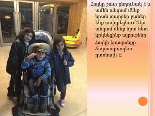 Հայկը շատ ընդունակ է և
ամեն անգամ մենք
նրան տարբեր բաներ
ենք սովորեցնում:Այս
անգամ մենք նրա հետ
կրկնեցինք այբուբենը:
Հայկի երազանքը
ճարտարապետ
դառնալն է:
 