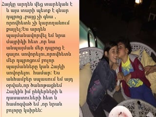 Հայկը արդեն վեց տարեկան է
և այս տարի պետք է գնար
դպրոց ,բայց չի գնա ,
որովհետև չի կարողանում
քայլել:Ես արդեն
պայմանավորվել եմ նրա
մայրիկի հետ ,որ նա
անպայման մեր դպրոց է
գալու սովորելու,որովհետև
մեր դպրոցում բոլոր
պայմանները կան Հայկի
սովորելու համար: Ես
անհամբեր սպասում եմ այդ
օրվան,որ ծանոթացնեմ
Հայկին իմ ընկերների և
դասատուների հետ և
համոզված եմ ,որ նրան
բոլորը կսիրեն:
 