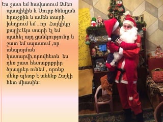 Ես շատ եմ հավատում Ձմեռ
պապիկին և Սուրբ ծննդյան
հրաշքին և ամեն տարի
խնդրում եմ , որ Հայկիկը
քայլի:Այս տարի էլ եմ
պահել այդ ցանկությունը և
շատ եմ սպասում ,որ
անպայման
կատարվի,որովհետև ես
դեռ շատ հետաքրքրիր
ծրագրեր ունեմ , որոնք
մենք պետք է անենք Հայկի
հետ միասին:
 