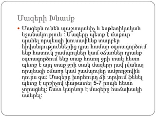 Մազերի Խնամք
 Մազերն ունեն պաշտպանիչ և եսթետիկական
նշանակություն : Մազերը պետք է մաքուր
պահել որպեսզի խուսափենք տարբեր
հիվանդություններից դրա համար օգտագործում
ենք հատուկ շամպույներ կամ օճառներ դրանք
օգտագործում ենք տաք հոսող ջրի տակ հետո
պետք է այդ տաք ջրի տակ մազերը լավ լվանալ
որպեսզի օճառը կամ շամպույնը ամբողջովին
դուրս գա: Մազերը խորհուրդ ճի տրվում ֆենել
պետք է սրբիչով փաթատել 5-7 րոպե հետո
չորացնել: Շատ կարևոր է մազերը հաճախակի
սանրել:
 
