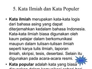 5. Kata Ilmiah dan Kata Populer
• Kata ilmiah merupakan kata-kata logis
dari bahasa asing yang dapat
diterjemahkan kedalam bahasa Indonesia.
Kata-kata ilmiah biasa digunakan oleh
kaum pelajar dalam berkomunikasi
maupun dalam tulisan-tulisan ilmiah
seperti karya tulis ilmiah, laporan
ilmiah, skripsi, tesis, desertasi. Selain itu
digunakan pada acara-acara resmi.
• Kata popular adalah kata yang biasa
BaCk
 