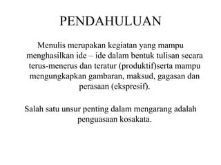 PENDAHULUAN
Menulis merupakan kegiatan yang mampu
menghasilkan ide – ide dalam bentuk tulisan secara
terus-menerus dan teratur (produktif)serta mampu
mengungkapkan gambaran, maksud, gagasan dan
perasaan (ekspresif).
Salah satu unsur penting dalam mengarang adalah
penguasaan kosakata.
 