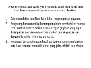 Agar menghasilkan cerita yang menarik, diksi atau pemilihan
kata harus memenuhi syarat-syarat sebagai berikut:
1. Ketepatan dalam pemilihan kata dalam menyampaikan gagasan.
2. Pengarang harus memiliki kemampuan dalam membedakan secara
tepat nuansa-nuansa makna, sesuai dengan gagasan yang ingin
disampaikan dan kemampuan menemukan bentuk yang sesuai
dengan situasi dan nilai rasa pembaca.
3. Menguasai berbagai macam kosakata dan mempu memanfaatkan
kata-kata tersebut menjadi kalimat yang jelas, efektif, dan efisien.
 