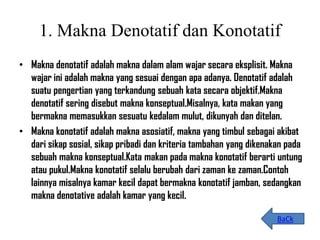 1. Makna Denotatif dan Konotatif
• Makna denotatif adalah makna dalam alam wajar secara eksplisit. Makna
wajar ini adalah makna yang sesuai dengan apa adanya. Denotatif adalah
suatu pengertian yang terkandung sebuah kata secara objektif.Makna
denotatif sering disebut makna konseptual.Misalnya, kata makan yang
bermakna memasukkan sesuatu kedalam mulut, dikunyah dan ditelan.
• Makna konotatif adalah makna asosiatif, makna yang timbul sebagai akibat
dari sikap sosial, sikap pribadi dan kriteria tambahan yang dikenakan pada
sebuah makna konseptual.Kata makan pada makna konotatif berarti untung
atau pukul.Makna konotatif selalu berubah dari zaman ke zaman.Contoh
lainnya misalnya kamar kecil dapat bermakna konotatif jamban, sedangkan
makna denotative adalah kamar yang kecil.
BaCk
 