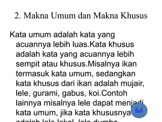 2. Makna Umum dan Makna Khusus
Kata umum adalah kata yang
acuannya lebih luas.Kata khusus
adalah kata yang acuannya lebih
sempit atau khusus.Misalnya ikan
termasuk kata umum, sedangkan
kata khusus dari ikan adalah mujair,
lele, gurami, gabus, koi.Contoh
lainnya misalnya lele dapat menjadi
kata umum, jika kata khususnya Back
 