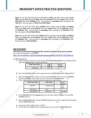 MICROSOFT OFFICE PRACTICE QUESTIONS
97rmmakaha@gmail.com
QUESTION
Instruction to download and unzip the files needed to perform this practice question.
Go to the web link below to download:
http://www.mediafire.com/download/pbmzpbaaamqb9kk/STUDENT+FOLDER.rar
Use Microsoft Access
a) Open the database application. Open the file called Herb Garden.mdb from your Student folder.
Open the Customers table. Add the field below:
Field Name Data Type
Field
Size or
Format
Telephone Text 25
[1].
b) Move the Last Name field so that it appears between the First Name and the Type fields.[1].
c) Open the Customers table. There is an error in the Last Name field of one record. Western
should read Weston. Correct this error. Save and close the Customers table. [1]
d) Create a table with the three fields and their properties as shown below:
Field Name Data Type Field Size or
Format
Herb ID AutoNumber Long
Integer
Herb name Text 25
Date planted Date/time Long date
[2].
e) Set the Herb ID field as the primary key. Save the table as New Varieties. Close the New
Varieties table.[1].
f) Open the Herb Stock table. Change the Price field properties so that it displays 2 decimal places.
Save the Herb Stock table. [1].
g) Change the width of ALL columns to 25. [1].
h) Sort the table by the Price field in ascending order. Save and close the Herb Stock table.
[1].
 