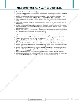 MICROSOFT OFFICE PRACTICE QUESTIONS
98rmmakaha@gmail.com
i) Delete the Discontinued Herbs table. [1].
j) Select the Customers table. Export this table in spreadsheet format with the file name Customers
to your student folder. [1].
k) Create a query using ALL the fields from the Herb Stock table. Show ALL herbs with a price
greater than £2. Save the query as More Than 2. Close the More Than 2 query. [1].
l) Open the Customer Details query. Delete the Town field. Save and close the Customer Details
query. [1].
m) Open the Prices query. Change the query to select herbs costing 1.99 or 2.25. Save and close the
Prices query. [1].
n) Create a query using ONLY the First Name, Last Name and Town fields from the Customers
table and the Route field from the Deliveries table. Save the query as Delivery Routes. Close the
Delivery Routes query. [1].
o) Create a form using ALL fields from the Customers table. Accept default settings. Save the form
as Trade Customers. Close the Trade Customers form.
[1].
p) Open the Seeds form. Add the following record: Seed ID: 10; Seed Name: Tarragon
[1].
q) There is an error in record 5 of the Seeds form. Lovage should read Spearmint as the Seed
Name. Correct this error. Save and close the Seeds form. [1].
r) Open the Herb Stock form. Find the Herb Details header. Format this text so that it is red and
size 14. [1].
s) Delete the Herb ID 18 “Lemon Grass” record. Save and close the Herb Stock form. [1].
t) Create a report using ALL the fields from the Seeds table. Accept default settings. Save the report
as Seeds. Close the Seeds report. [1].
u) Create a report using ALL the fields from the Customer Details query. Group the report by the
Sales Rep field. Sort the report by Last Name in ascending order. Save the report as Customer
List. [2 Marks].
v) Open the Herb List report. Change the Herb Stock header to read List of Herbs In Stock.[1].
w) Change the orientation of the report to Portrait. Print one copy of ALL records of this report. Save
and close the Herb List report. Close ALL files and the database application. [1].
 