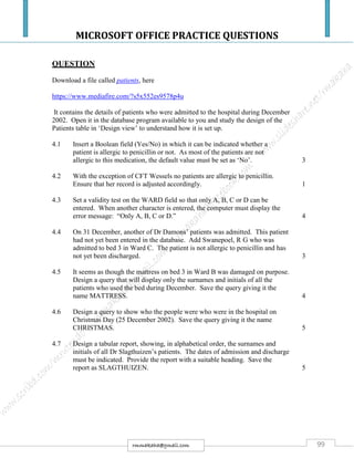MICROSOFT OFFICE PRACTICE QUESTIONS
99rmmakaha@gmail.com
QUESTION
Download a file called patients, here
https://www.mediafire.com/?s5x552es9578p4u
It contains the details of patients who were admitted to the hospital during December
2002. Open it in the database program available to you and study the design of the
Patients table in ‘Design view’ to understand how it is set up.
4.1 Insert a Boolean field (Yes/No) in which it can be indicated whether a
patient is allergic to penicillin or not. As most of the patients are not
allergic to this medication, the default value must be set as ‘No’. 3
4.2 With the exception of CFT Wessels no patients are allergic to penicillin.
Ensure that her record is adjusted accordingly. 1
4.3 Set a validity test on the WARD field so that only A, B, C or D can be
entered. When another character is entered, the computer must display the
error message: “Only A, B, C or D.” 4
4.4 On 31 December, another of Dr Damons’ patients was admitted. This patient
had not yet been entered in the database. Add Swanepoel, R G who was
admitted to bed 3 in Ward C. The patient is not allergic to penicillin and has
not yet been discharged. 3
4.5 It seems as though the mattress on bed 3 in Ward B was damaged on purpose.
Design a query that will display only the surnames and initials of all the
patients who used the bed during December. Save the query giving it the
name MATTRESS. 4
4.6 Design a query to show who the people were who were in the hospital on
Christmas Day (25 December 2002). Save the query giving it the name
CHRISTMAS. 5
4.7 Design a tabular report, showing, in alphabetical order, the surnames and
initials of all Dr Slagthuizen’s patients. The dates of admission and discharge
must be indicated. Provide the report with a suitable heading. Save the
report as SLAGTHUIZEN. 5
 