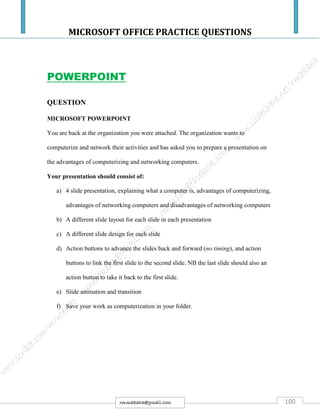 MICROSOFT OFFICE PRACTICE QUESTIONS
100rmmakaha@gmail.com
POWERPOINT
QUESTION
MICROSOFT POWERPOINT
You are back at the organization you were attached. The organization wants to
computerize and network their activities and has asked you to prepare a presentation on
the advantages of computerizing and networking computers.
Your presentation should consist of:
a) 4 slide presentation, explaining what a computer is, advantages of computerizing,
advantages of networking computers and disadvantages of networking computers
b) A different slide layout for each slide in each presentation
c) A different slide design for each slide
d) Action buttons to advance the slides back and forward (no timing), and action
buttons to link the first slide to the second slide. NB the last slide should also an
action button to take it back to the first slide.
e) Slide animation and transition
f) Save your work as computerization in your folder.
 