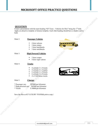 MICROSOFT OFFICE PRACTICE QUESTIONS
101rmmakaha@gmail.com
QUESTION
Create a presentation with the main heading “KT Tours – Vehicles for Hire” being the 1ST
slide.
Apply an attractive template or kimono template. Each slide heading should have a shadow and in
bold.
Slide 2: Passenger Vehicles
 4 door saloons
 5 door estates
 3 door hatchbacks
 3 door notchbacks
Slide 3: High Powered Vehicles
 2 door coupes
 4 door super saloon
Slide 4: Trucks
 4 cylinder 2 x 4 trucks
 4 cylinder 4 x 4 trucks
 6 cylinder 2 x 4 trucks
 6 cylinder 2 x 4 trucks
 4 x 4 full house trucks
Slide 5: Charges
* Passenger cars $25000 per kilometer
* High powered cars $45000 per kilometer
* Trucks $ 50000 per kilometer
Save the files as KT LUXURY TOURS& print a copy.
 