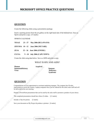 MICROSOFT OFFICE PRACTICE QUESTIONS
102rmmakaha@gmail.com
QUESTION
Create the following slides using a presentation package.
Insert a sporting picture from the art gallery on the right hand side of the bulleted text. Save as
Sports and print a copy. (15 marks)
SPORTS CALENDAR
TESAZ 23 – 27 May 2006 (BULAWAYO)
ZITCOSA 10 – 12 June 2006 (MUTARE)
ZUSA 22 – 26 June 2006 (GWERU)
CUCSA 9 – 10 July 2006 (CAPE TOWN)
Create the slide using data below. Save as AIDS and print a copy.
WHAT IS HIV AND AIDS?
Human Acquired
Immunodeficiency Immune
Virus Deficiency
Syndrome
QUESTION
Congratulations on your appointment as assistant marketing manager. The company has 50 sales
representatives across the country. Laptop computers have just be ordered for the entire sales staff and will
be delivered at the next meeting.
Prepare a PowerPoint presentation that can be used by the sales staff to promote a product of your choice.
The completed presentation should have three (3) slides. [12 marks]
Include a Clip-Art picture. [2 marks]
Save your document as My Project & produce a printout [6 marks]
 