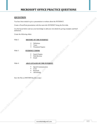 MICROSOFT OFFICE PRACTICE QUESTIONS
103rmmakaha@gmail.com
QUESTION
You have been tasked to give a presentation to workers about the INTERNET.
Create a PowerPoint presentation with the main title INTERNET being the first slide.
Use the layout below and use your knowledge to add your own details by giving examples and brief
definitions.
Create the following slides:
Slide 2: HISTORY OF THE INTERNET
 Definition
 Years
 Prominent Figures
Slide 3: INTERNET TERMS
 Search Engine
 Web Browser
 Email
Slide 4: ADAVANTAGES OF THE INTERNET
 Speed Communication
 Costs
 Research
 Advertising
Save the files as HISTORY& print a copy.
 