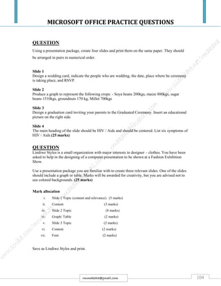 MICROSOFT OFFICE PRACTICE QUESTIONS
104rmmakaha@gmail.com
QUESTION
Using a presentation package, create four slides and print them on the same paper. They should
be arranged in pairs in numerical order.
Slide 1
Design a wedding card, indicate the people who are wedding, the date, place where he ceremony
is taking place, and RSVP.
Slide 2
Produce a graph to represent the following crops: - Soya beans 200kgs, maize 800kgs, sugar
beans 1510kgs, groundnuts 170 kg, Millet 700kgs
Slide 3
Design a graduation card inviting your parents to the Graduated Ceremony. Insert an educational
picture on the right side.
Slide 4
The main heading of the slide should be HIV / Aids and should be centered. List six symptoms of
HIV / Aids.(25 marks)
QUESTION
Lindiwe Styles is a small organization with major interests in designer – clothes. You have been
asked to help in the designing of a computer presentation to be shown at a Fashion Exhibition
Show.
Use a presentation package you are familiar with to create three relevant slides. One of the slides
should include a graph or table. Marks will be awarded for creativity, but you are advised not to
use colored backgrounds. (25 marks)
Mark allocation
i. Slide 1 Topic (content and relevance). (5 marks)
ii. Content (3 marks)
iii. Slide 2 Topic (8 marks)
iv. Graph/ Table (2 marks)
v. Slide 3 Topic (2 marks)
vi. Content (2 marks)
vii. Font (2 marks)
Save as Lindiwe Styles and print.
 