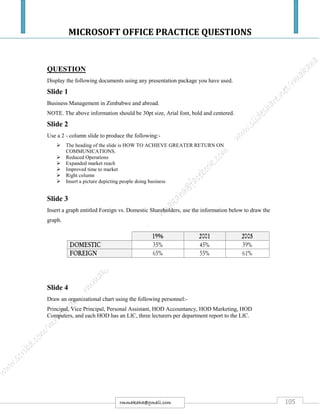 MICROSOFT OFFICE PRACTICE QUESTIONS
105rmmakaha@gmail.com
QUESTION
Display the following documents using any presentation package you have used.
Slide 1
Business Management in Zimbabwe and abroad.
NOTE. The above information should be 30pt size, Arial font, bold and centered.
Slide 2
Use a 2 - column slide to produce the following:-
 The heading of the slide is HOW TO ACHIEVE GREATER RETURN ON
COMMUNICATIONS.
 Reduced Operations
 Expanded market reach
 Improved time to market
 Right column
 Insert a picture depicting people doing business
Slide 3
Insert a graph entitled Foreign vs. Domestic Shareholders, use the information below to draw the
graph.
Slide 4
Draw an organizational chart using the following personnel:-
Principal, Vice Principal, Personal Assistant, HOD Accountancy, HOD Marketing, HOD
Computers, and each HOD has an LIC, three lecturers per department report to the LIC.
 
