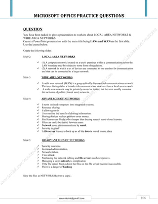 MICROSOFT OFFICE PRACTICE QUESTIONS
106rmmakaha@gmail.com
QUESTION
You have been tasked to give a presentation to workers about LOCAL AREA NETWORKS &
WIDE AREA NETWORKS
Create a PowerPoint presentation with the main title being LANs and WANsas the first slide.
Use the layout below.
Create the following slides:
Slide 2: LOCAL AREA NETWORKS
 (1) A computer network located on a user's premises within a communication across the
LAN boundary may be subject to some form of regulation.
 (2) A network in which a set of devices are connected to one another for communication
and that can be connected to a larger network.
Slide 3: WIDE AREA NETWORKS
 A wide area network (WAN) is a geographically dispersed telecommunications network.
The term distinguishes a broader telecommunication structure from a local area network.
 A wide area network may be privately owned or rented, but the term usually connotes
the inclusion of public (shared user) networks.
Slide 4: ADVANTAGES OF NETWORKS
 It turns isolated computers into integrated systems,
 Resource sharing
 It allows growth.
 Users realize the benefit of sharing information.
 Sharing devices such as printers saves money.
 Site licenses are likely to be cheaper than buying several stand-alone licenses.
 Files can easily be shared between users.
 Network users can communicate by email.
 Security is good
 A file server is easy to back up as all the data is stored in one place
Slide 5: DISADVANTAGES OF NETWORKS
 Security concerns.
 Increased administration.
 Network failure.
 Virus attack.
 Purchasing the network cabling and file servers can be expensive.
 Managing a large network is complicated,
 If the file server breaks down the files on the file server become inaccessible.
 There is a danger of hacking
Save the files as NETWORKS& print a copy.
 