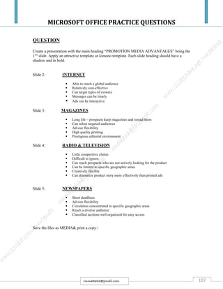 MICROSOFT OFFICE PRACTICE QUESTIONS
107rmmakaha@gmail.com
QUESTION
Create a presentation with the main heading “PROMOTION MEDIA ADVANTAGES” being the
1ST
slide. Apply an attractive template or kimono template. Each slide heading should have a
shadow and in bold.
Slide 2: INTERNET
 Able to reach a global audience
 Relatively cost-effective
 Can target types of viewers
 Messages can be timely
 Ads can be interactive
Slide 3: MAGAZINES
 Long life – prospects keep magazines and reread them
 Can select targeted audiences
 Ad size flexibility
 High quality printing
 Prestigious editorial environment
Slide 4: RADIO & TELEVISION
 Little competitive clutter.
 Difficult to ignore.
 Can reach prospects who are not actively looking for the product
 Can be limited to specific geographic areas
 Creatively flexible.
 Can dramatize product story more effectively than printed ads
Slide 5: NEWSPAPERS
 Short deadlines
 Ad size flexibility
 Circulation concentrated in specific geographic areas
 Reach a diverse audience
 Classified sections well organized for easy access
Save the files as MEDIA& print a copy.
 