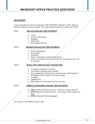 MICROSOFT OFFICE PRACTICE QUESTIONS
108rmmakaha@gmail.com
QUESTION
Create a presentation with the main heading “THE INTERNET” being the 1ST
slide. Apply an
attractive template or kimono template. Each slide heading should have a shadow and in bold.
Slide 2: ADVANTAGES OF THE INTERNET
 E-mail:
 Access to Information:
 Shopping:
 Online Chat:
 Downloading Software:
Slide 3: DISADVANTAGES OF THE INTERNET
 Personal Information:
 Pornography:
 Spamming:
 There is information overload for the internet.
 If there is tremendous increase in internet use, then gaining access will
be a problem.
Slide 4: WHAT YOU NEED TO GET CONNECTED
 A computer connected to a network,
 The windows operating system installed
 The communication and or browser software such as Ms-Exchange or
Ms-Outlook, Internet explorer, Netscape navigator
 A modem
 Telephone line
 Subscription to an ISP (Internet Service Provider).
Slide 5: THREE STANDARDS USED BY THE INTERNET
 URLs (Uniform Resource Locators) – which are web page addresses
 HTTP (Hypertext Transfer Protocol) – the language used to design web
pages
 HTML (Hypertext Markup Language)
Save the files as INTERNET& print a copy.
 