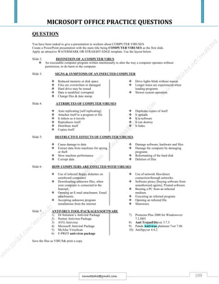 MICROSOFT OFFICE PRACTICE QUESTIONS
109rmmakaha@gmail.com
QUESTION
You have been tasked to give a presentation to workers about COMPUTER VIRUSES
Create a PowerPoint presentation with the main title being COMPUTER VIRUSES as the first slide.
Apply an attractive WATERMARK OR STRAIGHT EDGE template. Use the layout below.
Slide 2: DEFINITION OF A COMPUTER VIRUS
 An executable computer program written intentionally to alter the way a computer operates without
permission, to do harm to the computer.
Slide 3: SIGNS & SYMPTOMS OF AN INFECTED COMPUTER
 Reduced memory or disk space
 Files are overwritten or damaged
 Hard drive may be erased
 Data is modified /corrupted.
 Change files & date stamp
 Drive lights blink without reason
 Longer times are experienced when
loading programs
 Slower system operation.
Slide 4: ATTRIBUTES OF COMPUTER VIRUSES
 Auto replicating [self replicating].
 Attaches itself to a program or file
 It infects as it travels
 Reproduces itself
 Distribute itself
 Copies itself
 Duplicate copies of itself
 It spreads
 It is software
 It can destroy
 It hides
Slide 5: DESTRUCTIVE EFFECTS OF COMPUTER VIRUSES
 Cause damage to data
 Extract data from machines for spying
or theft
 Slow machine performance
 Corrupt data
 Damage software, hardware and files
 Damage the computer by damaging
programs
 Reformatting of the hard disk
 Deletion of files
Slide 6: HOW COMPUTERS ARE INFECTED WITH VIRUSES
 Use of infected floppy diskettes on
uninfected computers.
 Downloading unknown files, when
your computer is connected to the
Internet.
 Opening an E-mail attachment. Email
attachments.
 Accepting unknown program
installations from the internet
 Use of network files/direct
connection/through networks.
 Software piracy [buying software from
unauthorized agents]. Pirated software.
 Booting a PC from an infected
medium.
 Executing an infected program.
 Opening an infected file.
 Shareware.
Slide 7: ANTIVIRUS TOOL/PACKAGES/SOFTWARE
1) Dr Solomon’s Antiviral Package
2) Norton Antivirus Package
3) AVG Antivirus
4) Microsoft Antiviral Package
5) McAfee VirusScan
6) F-PROT anti-virus package
7) Protector Plus 2000 for Windowsver
7.2.H03
8) Anti TrojanElitever 3.7.5
9) Panda Antivirus platinum 7ver 7.06
10) AntiSpyver 4.4.2
Save the files as VIRUS& print a copy.
 