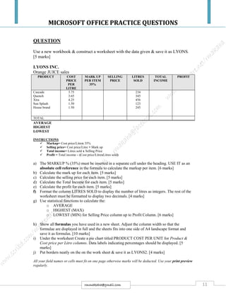 MICROSOFT OFFICE PRACTICE QUESTIONS
11rmmakaha@gmail.com
QUESTION
Use a new workbook & construct a worksheet with the data given & save it as LYONS.
[5 marks]
LYONS INC.
Orange JUICE sales
PRODUCT COST
PRICE
PER
LITRE
MARK UP
PER ITEM
35%
SELLING
PRICE
LITRES
SOLD
TOTAL
INCOME
PROFIT
Cascade
Quench
Xtra
Sun Splash
House brand
3.75
3.65
4.25
1.50
1.50
234
345
456
123
245
TOTAL
AVERAGE
HIGHEST
LOWEST
INSTRUCTIONS
 Markup= Cost price/Litrex 35%
 Selling price= Cost price/Litre + Mark up
 Total income= Litres sold x Selling Price
 Profit = Total income – (Cost price/LitrexLitres sold)
a) The MARKUP % (35%) must be inserted in a separate cell under the heading. USE IT as an
absolute cell reference in the formula to calculate the markup per item. [6 marks]
b) Calculate the mark up for each item. [5 marks]
c) Calculate the selling price for each item. [5 marks]
d) Calculate the Total Income for each item. [5 marks]
e) Calculate the profit for each item. [5 marks]
f) Format the column LITRES SOLD to display the number of litres as integers. The rest of the
worksheet must be formatted to display two decimals. [4 marks]
g) Use statistical functions to calculate the:
o AVERAGE
o HIGHEST (MAX)
o LOWEST (MIN) for Selling Price column up to Profit Column. [6 marks]
h) Show all formulas you have used in a new sheet. Adjust the column width so that the
formulae are displayed in full and the sheets fits into one side of A4 landscape format and
save it as formulas. [10 marks]
i) Under the worksheet Create a pie chart titled PRODUCT COST PER UNIT for Product &
Cost price per Litre columns. Data labels indicating percentages should be displayed. [5
marks]
j) Put borders neatly on the on the work sheet & save it as LYONS2. [4 marks]
All your field names or cells must fit on one page otherwise marks will be deducted. Use your print preview
regularly.
 