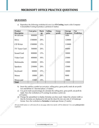 MICROSOFT OFFICE PRACTICE QUESTIONS
13rmmakaha@gmail.com
QUESTION
a) Reproduce the following worksheet & save it as IT-Costing, insert a title Computer
Consumables Costing & produce a printout (5 marks)
Product
Description
Cost price Mark
up
Selling
price
Gross
profit
Storage
Expenses
Net
Profit/loss
40 GB disk
Drive
CD Writer
TV Tuner Card
Sound Card
Video Card
Multimedia
Speakers
Keyboard
Mouse
Mouse pad
800000
1300000
1500000
300000
800000
400000
100000
250000
80000
10000
12000
10%
20%
15%
20%
15%
30%
20%
20%
25%
20%
10%
5000
120000
110000
40000
30000
25000
12000
15000
18000
9000
10000
Total
b) Insert the currency symbol on cost price, selling price, gross profit, totals & net profit/
loss and format to 2 decimal places. (5 marks)
c) Use given mark up percentages & calculate the selling price, gross profit, net profit &
totals. Save the worksheet as IT-costing2 & produce a print out.
(15 marks)
d) Change the spreadsheet to display formulae you have used. Adjust the column width so
that the formulae are displayed in full and the sheet fits into one side of A4 landscape
format. Save the worksheet as formulas in landscape format. [5 marks]
All your field names or cells must fit on one page otherwise marks will be deducted. Use your print preview
regularly.
 
