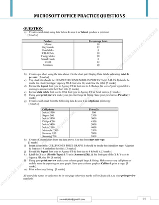 MICROSOFT OFFICE PRACTICE QUESTIONS
14rmmakaha@gmail.com
QUESTION
a) Create a worksheet using data below & save it as Sales& produce a print out.
[3 marks]
Product Percentage Sales
Mouse
Keyboards
Hard disks
CD-ROMs
Floppy disks
Sound Cards
CD-R
Monitors
10
12
8
10
20
8
12
20
b) Create a pie chart using the data above. On the chart put/ Display Data labels indicating label &
percent. [3 marks]
c) The chart title should be: COMPUTER CONSUMABLES PERCENTAGE SALES. It should be
inside the chart (font type: Agency FB & font size 14, underline the title). [3 marks]
d) Format the legend font type to Agency FB & font size to 8. Reduce the size of your legend if it is
coming to contact with the Chart title. [3 marks]
e) Format data labels font size to 10 & font type to Agency FB or Arial narrow. [3 marks]
f) Using your print preview make your pie chart large & fitting. Save your pie chart as Piesales [5
marks]
g) Create a worksheet from the following data & save it as cellphones print copy
[3 marks]
h) Create a Column chart from the data above. Use the first chart sub-type.
[3 marks]
i) Insert a chart title: CELLPHONES PRICE GRAPH. It should be inside the chart (font type: Algerian
& font size 14, underline the title). [3 marks]
j) Format the legend font type to Agency FB & font size to 8 & bold it. [3 marks]
k) Label the X-axis (Mobile Type) & Y-axis (Amount (Z$)), & the font type of the X & Y-axis to
Agency FB, size 10. [8 marks]
l) Using your print preview make your column graph large & fitting. Make sure every cell phone or
mobile name is appearing on your graph. Save your column graph as Cellbar& print a copy. [5
marks]
m) Print a directory listing. [5 marks]
All your field names or cells must fit on one page otherwise marks will be deducted. Use your print preview
regularly.
Cell phone Price ($)
Nokia 5510
Sagem 300
Nokia 3330
Philips C50
Nokia 3410
Nokia 2110
Motorola C300
Siemens A50
Samsung 200
500
2500
3000
4500
5000
4000
3500
2000
1000
 