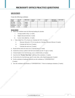 MICROSOFT OFFICE PRACTICE QUESTIONS
17rmmakaha@gmail.com
QUESTION
Create the following worksheet.
MEAT
TYPE
NO. OF
KGS
PRICE/KG TOTAL
COST
VAT COST +
VAT
DICOUNT
ALLOWED
NET COST
BLADE 21.20 28400
FILLET 112.39 21200
BRISKET 89.70 36400
LIVER 150 8500
REQUIRED
a) Below the worksheet enter the following headings & calculate:
i. Average number of kg’s. [1 mark]
ii. Highest discount allowed. [1 mark]
iii. Lowest value added tax. [1 mark]
b) i. Value Added Tax 15% of total cost. Calculate the VAT. [2 marks]
ii. Discount Allowed is 3.5% of cost plus tax. Calculate. Discount Allowed. [2 marks]
iii. Calculate the Net Cost. [2 marks]
iv. Calculate the total cost. [2 marks]
c) Round off the entries for total cost to 2 decimal places. [1 mark]
d) Include the currency symbol in the Net Cost Column (use the ‘$’ sign). [1 mark]
e) Column headers to be Arial font type, size 11, bold & italics. [2 marks]
f) Insert the title “Premier Meat Sales” at the top of the worksheet. [ 2 marks]
g) For the title to be Arial font type, size 14, color white, with a black background. [2 marks]
h) Set the worksheet to landscape format & save the worksheet as “CONFIDENTIAL”.
[3 marks]
i) Save the worksheet with formula as “CONFIDENTIAL1”. Print it in landscape orientation. [3 marks]
 