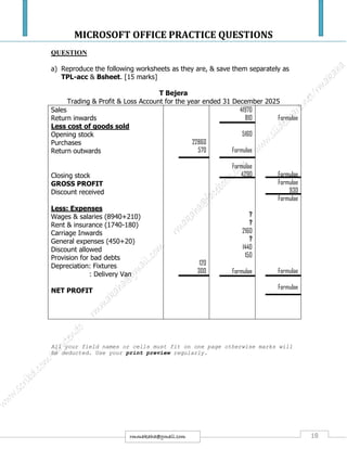 MICROSOFT OFFICE PRACTICE QUESTIONS
18rmmakaha@gmail.com
QUESTION
a) Reproduce the following worksheets as they are, & save them separately as
TPL-acc & Bsheet. [15 marks]
T Bejera
Trading & Profit & Loss Account for the year ended 31 December 2025
Sales
Return inwards
Less cost of goods sold
Opening stock
Purchases
Return outwards
Closing stock
GROSS PROFIT
Discount received
Less: Expenses
Wages & salaries (8940+210)
Rent & insurance (1740-180)
Carriage Inwards
General expenses (450+20)
Discount allowed
Provision for bad debts
Depreciation: Fixtures
: Delivery Van
NET PROFIT
22860
570
120
300
41970
810
5160
Formulae
Formulae
4290
?
?
2160
?
1440
150
Formulae
Formulae
Formulae
Formulae
930
Formulae
Formulae
Formulae
All your field names or cells must fit on one page otherwise marks will
be deducted. Use your print preview regularly.
 