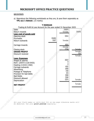 MICROSOFT OFFICE PRACTICE QUESTIONS
20rmmakaha@gmail.com
QUESTION
a) Reproduce the following worksheets as they are, & save them separately as
TPL-acc & Bsheet. [15 marks]
T MORGAN
Trading & Profit & Loss Account for the year ended 31 December 2025
Sales
Return inwards
Less cost of goods sold
Opening stock
Purchases
Return outwards
Carriage inwards
Closing stock
GROSS PROFIT
Discount received
Less: Expenses
Wages & salaries
Rent (25973-1120-5435)
Heating (11010+1360)
Carriage outwards
Advertising
Postage & Telephone
Provision for bad debts
Bad Debts
Discount allowed
Depreciation
NET PROFIT
135680
13407
259870
Formulae
15654
Formulae
11830
Formulae
17750
38521
?
?
4562
5980
2410
223
2008
2306
12074
254246
Formulae
Formulae
1750
Formulae
Formulae
Formulae
All your field names or cells must fit on one page otherwise marks will
be deducted. Use your print preview regularly.
 