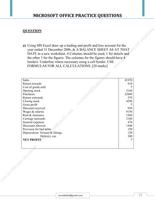 MICROSOFT OFFICE PRACTICE QUESTIONS
22rmmakaha@gmail.com
QUESTION
a) Using MS Excel draw up a trading and profit and loss account for the
year ended 31 December 2006, & A BALANCE SHEET AS AT THAT
DATE in a new worksheet. 4 Columns should be used, 1 for details and
the other 3 for the figures. The columns for the figures should have 4
borders. Underline where necessary using a cell border. USE
FORMULAS FOR ALL CALCULATIONS. [20 marks]
Sales
Return inwards
Cost of goods sold
Opening stock
Purchases
Return outwards
Closing stock
Gross profit
Discount received
Wages & salaries
Rent & insurance
Carriage outwards
General expenses
Discounts allowed
Provision for bad debts
Depreciation: fixtures & fittings
Delivery van
NET PROFIT
41970
810
?
5160
22860
570
4290
?
930
9150
1560
2160
470
1440
150
120
300
?
 