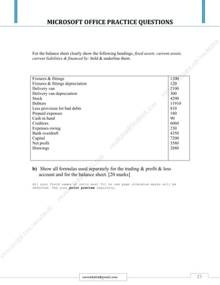 MICROSOFT OFFICE PRACTICE QUESTIONS
23rmmakaha@gmail.com
For the balance sheet clearly show the following headings, fixed assets, current assets,
current liabilities & financed by: bold & underline them.
Fixtures & fittings
Fixtures & fittings depreciation
Delivery van
Delivery van depreciation
Stock
Debtors
Less provision for bad debts
Prepaid expenses
Cash in hand
Creditors
Expenses owing
Bank overdraft
Capital
Net profit
Drawings
1200
120
2100
300
4290
11910
810
180
90
6060
230
4350
7200
3580
2880
b) Show all formulas used separately for the trading & profit & loss
account and for the balance sheet. [20 marks]
All your field names or cells must fit on one page otherwise marks will be
deducted. Use your print preview regularly.
 