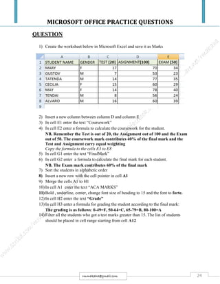 MICROSOFT OFFICE PRACTICE QUESTIONS
24rmmakaha@gmail.com
QUESTION
1) Create the worksheet below in Microsoft Excel and save it as Marks
2) Insert a new column between column D and column E
3) In cell E1 enter the text “Coursework”
4) In cell E2 enter a formula to calculate the coursework for the student.
NB. Remember the Test is out of 20, the Assignment out of 100 and the Exam
out of 50. The coursework mark contributes 40% of the final mark and the
Test and Assignment carry equal weighting
Copy the formula to the cells E3 to E8
5) In cell G1 enter the text “FinalMark”
6) In cell G2 enter a formula to calculate the final mark for each student.
NB. The Exam mark contributes 60% of the final mark
7) Sort the students in alphabetic order
8) Insert a new row with the cell pointer in cell A1
9) Merge the cells A1 to H1
10) In cell A1 enter the text “ACA MARKS”
11) Bold , underline, center, change font size of heading to 15 and the font to forte.
12) In cell H2 enter the text “Grade”
13) In cell H3 enter a formula for grading the student according to the final mark:
The grading is as follows: 0-49=F, 50-64=C, 65-79=B, 80-100=A
14) Filter all the students who got a test marks greater than 15. The list of students
should be placed in cell range starting from cell A12
 