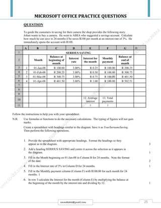 MICROSOFT OFFICE PRACTICE QUESTIONS
25rmmakaha@gmail.com
QUESTION
To guide the customers in saving for their camera the shop provides the following story.
Johan wants to buy a camera. He went to ABSA who suggested a savings account. Calculate
how much he can save in 24 months if he saves R100 per month at an interest rate of 3%. He
immediately opens the account with R100.
A B C D E F G H
1 SERIOUS SAVING
2 Month
Balance at
beginning of
month
Interest
rate
Interest for
the month
Monthly
payment
Balance at
end of
month
3 1 01-Jan-08 R 100.00 3.00% R 0.25 R 100.00 R 200.25
4 2 01-Feb-08 R 200.25 3.00% R 0.50 R 100.00 R 300.75
5 3 01-Mar-08 R 300.75 3.00% R 0.75 R 100.00 R 401.50
6 4 01-Apr-08 R 401.50 3.00% R 1.00 R 100.00 R 502.51
7
8
9
10
12. Average
interest
13. Total
payments
11 ? ?
Follow the instructions to help you with your spreadsheet.
N.B. Use formulas or functions to do the necessary calculations. The typing of figures will not gain
marks.
Create a spreadsheet with headings similar to the diagram. Save it as YourSurnameSaving.
Then perform the following operations.
1. Provide the spreadsheet with appropriate headings. Format the headings so they
appear as in the diagram. 3
2. Add a heading SERIOUS SAVING and centre it across the selection as it appears in
the diagram. 1
3. Fill in the Month beginning on 01-Jan-08 in Column B for 24 months. Note the format
of the date. 2
4. Fill in the Interest rate of 3% in Column D for 24 months. 1
5. Fill in the Monthly payment column (Column F) with R100.00 for each month for 24
months. 1
6. In row 3 calculate the Interest for the month (Column E) by multiplying the balance at
the beginning of the month by the interest rate and dividing by 12. 1
 