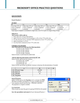 MICROSOFT OFFICE PRACTICE QUESTIONS
28rmmakaha@gmail.com
QUESTION
Excel: Practice 1
RUBRIC
0 3 5 8 10
Less than 25% of
items completed
correctly.
More than 25% of
items completed
correctly
More than 50% of
items completed
correctly
More than 75% of
items completed
correctly
All items
completed
correctly
Each step to complete is considered a single item, even if it is part of a larger string of steps.
Objectives:
The Learner will be able to:
1. Enter data into an Excel Spreadsheet
2. Apply Currency and Percent formatting to cells at least 75% of the time
3. Use the Function tool to calculate PMT arguments at least 75% of the time
4. Apply formatting to cell text
5. Use Goal Seek command at least 75% of the time
Calculate a Car Payment
Start Microsoft Excel and type the following labels:
In Cell A1 type: Present Value
In Cell A2 type: Interest
In Cell A3 type: Months
In Cell A4 type: Payment
Select Column A and format the labels bold
Add the following information and format the cells
Select Cell B1 and format for Currency
In Cell B1 type: 20,000
In Cell B2 type: 6.5
In Cell B3 type: 48
Select Cell B2 and format for Percent: increase or decrease the decimal places if needed
Insert Functions
Select Cell B4 and use the Function tool to calculate the PMT
The Rate (Cell B4) is divided by 12 to get a monthly payment
Your equation should look like this: =PMT(B2/12,B3,B1)
The payment is a negative number
Use Goal Seek
What would you meet the goal of a paying $350.00 for 60 months?
Save the spreadsheet and name it: Excel Advanced Practice 1
A B C D
1 Present Value $20,000
2 Interest 6.5%
3 Months 48
4 Payment
 