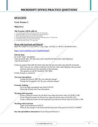 MICROSOFT OFFICE PRACTICE QUESTIONS
30rmmakaha@gmail.com
QUESTION
Excel: Practice 3
Objectives:
The Learner will be able to:
1. Use absolute and relative references at least 75% of the time
2. Explain the difference between absolute and relative references
3. Enter data and equations into an Excel Spreadsheet
4. Check the Formula with the Trace Precedents command at least 75% of the time
5. Use What-If Scenarios at least 75% of the time
6. Use Goal Seeking at least 75% of the time
Work with Goal Seek and What If
Open the sample Excel spreadsheet, Legs, Eggs, and Pigs in a Basket; download it here;
https://www.mediafire.com/?3rpahk8trnhsal7
Edit the Data
Go to the "Eggs" spreadsheet
Type the Initial data: 100 (the same value should be the first value under Quantity)
Type the Increment: 5
Create an equation that adds the initial sales plus the previous day's sale, plus the increment.
Hint: You can use a relative reference for the first value under Quantity, but you need
absolute references for the remainder of the formulas.
The equation in cell D7 should be =D6+$B$3
Fill the formula in column D
Test your Spreadsheet
Change the Initial to 200. Do your subtotals change?
Change the Increment to 20. Do your subtotals change?
Formula Auditing
Go to the Eggs spreadsheet and select Cell E25
Check the formula with Trace Precedents
Working with Scenarios
Create a What-If scenario for the Best Case where the Initial value in Cell B2 is 200.
Create What-If scenario for Worst Case where the Initial value in Cell B2 is 50.
Create a What-If scenario for the Expected Case where the Initial value in Cell B2 is 100.
Working with Goal Seek
Apply Goal Seeking to Cell E25
What are the changes to the Initial and the Increment if the goal for Cell E25 is $5000?
Save the spreadsheet and name it: Excel Advanced Practice 3
 