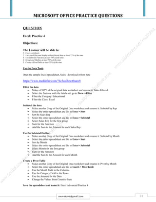 MICROSOFT OFFICE PRACTICE QUESTIONS
31rmmakaha@gmail.com
QUESTION
Excel: Practice 4
Objectives:
The Learner will be able to:
1. Copy worksheets
2. Use AutoFilter and display select filtered data at least 75% of the time
3. Use Subtotal Function at least 75% of the time
4. Group and Outline at least 75% of the time
5. Create a PivotTable at least 75% of the time
Use the Data Tools
Open the sample Excel spreadsheet, Sales: download it from here
https://www.mediafire.com/?4c3as0lowt9aaw8
Filter the data
 Make a COPY of the original data worksheet and rename it: Sales Filtered.
 Select the first row with the labels and go to Data ->Filter
 Filter the Category: Educational
 Filter the Class: Excel
Subtotal the data
 Make another Copy of the Original Data worksheet and rename it: Subtotal by Rep
 Select the entire spreadsheet and Go to Data-> Sort
 Sort by Sales Rep
 Select the entire spreadsheet and Go to Data-> Subtotal
 Select Sales Rep for the first group
 Sum for the Function
 Add the Sum to the Amount for each Sales Rep
Use the Subtotal Outline
 Make another Copy of the Original Data worksheet and rename it: Subtotal by Month
 Select the entire spreadsheet and Go to Data-> Sort
 Sort by Month
 Select the entire spreadsheet and Go to Data-> Subtotal
 Select Month for the first group
 Sum for the Function
 Add the Sum to the Amount for each Month
Create a Pivot Table
 Make another Copy of the Original Data worksheet and rename it: Pivot by Month
 Select the entire spreadsheet and Go to Insert-> PivotTable
 Use the Month Field in the Columns
 Use the Category Field in the Rows
 Use the Amount for the Data
 Change the Values from Count to Sum
Save the spreadsheet and name it: Excel Advanced Practice 4
 