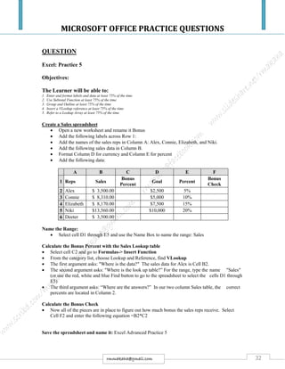 MICROSOFT OFFICE PRACTICE QUESTIONS
32rmmakaha@gmail.com
QUESTION
Excel: Practice 5
Objectives:
The Learner will be able to:
1. Enter and format labels and data at least 75% of the time
2. Use Subtotal Function at least 75% of the time
3. Group and Outline at least 75% of the time
4. Insert a VLookup reference at least 75% of the time
5. Refer to a Lookup Array at least 75% of the time
Create a Sales spreadsheet
 Open a new worksheet and rename it Bonus
 Add the following labels across Row 1:
 Add the names of the sales reps in Column A: Alex, Connie, Elizabeth, and Niki.
 Add the following sales data in Column B.
 Format Column D for currency and Column E for percent
 Add the following data:
A B C D E F
1 Reps Sales
Bonus
Percent
Goal Percent
Bonus
Check
2 Alex $ 3,500.00 $2,500 5%
3 Connie $ 8,310.00 $5,000 10%
4 Elizabeth $ 8,170.00 $7,500 15%
5 Niki $13,560.00 $10,000 20%
6 Deeter $ 3,500.00
Name the Range:
 Select cell D1 through E5 and use the Name Box to name the range: Sales
Calculate the Bonus Percent with the Sales Lookup table
 Select cell C2 and go to Formulas-> Insert Function
 From the category list, choose Lookup and Reference, find VLookup
 The first argument asks: "Where is the data?" The sales data for Alex is Cell B2.
 The second argument asks: "Where is the look up table?” For the range, type the name "Sales"
(or use the red, white and blue Find button to go to the spreadsheet to select the cells D1 through
E5)
 The third argument asks: “Where are the answers?” In our two column Sales table, the correct
percents are located in Column 2.
Calculate the Bonus Check
 Now all of the pieces are in place to figure out how much bonus the sales reps receive. Select
Cell F2 and enter the following equation =B2*C2
Save the spreadsheet and name it: Excel Advanced Practice 5
 