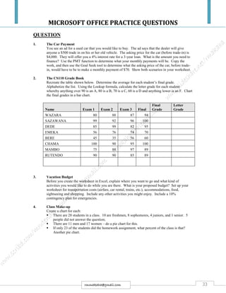 MICROSOFT OFFICE PRACTICE QUESTIONS
33rmmakaha@gmail.com
QUESTION
1. The Car Payment
You see an ad for a used car that you would like to buy. The ad says that the dealer will give
anyone a $500 trade in on his or her old vehicle. The asking price for the car (before trade-in) is
$4,000. They will offer you a 4% interest rate for a 3-year loan. What is the amount you need to
finance? Use the PMT function to determine what your monthly payments will be. Copy the
work, and then use the Goal Seek tool to determine what the asking price of the car, before trade-
in, would have to be to make a monthly payment of $70. Show both scenarios in your worksheet.
2. The CS110 Grade Book
Recreate the table shown below. Determine the average for each student’s final grade.
Alphabetize the list. Using the Lookup formula, calculate the letter grade for each student
whereby anything over 90 is an A, 80 is a B, 70 is a C, 60 is a D and anything lower is an F. Chart
the final grades in a bar chart.
3. Vacation Budget
Before you create the worksheet in Excel, explain where you want to go and what kind of
activities you would like to do while you are there. What is your proposed budget? Set up your
worksheet for transportation costs (airfare, car rental, trains, etc.), accommodations, food,
sightseeing and shopping. Include any other activities you might enjoy. Include a 10%
contingency plan for emergencies.
4. Class Make-up
Create a chart for each:
 There are 28 students in a class. 10 are freshmen, 8 sophomores, 4 juniors, and 1 senior. 5
people did not answer the question;
 There are 11 men and 17 women – do a pie chart for this.
 If only 23 of the students did the homework assignment, what percent of the class is that?
Another pie chart.
Name Exam 1 Exam 2 Exam 3 Final
Final
Grade
Letter
Grade
WAZARA 80 88 87 94
SAZAWANA 99 92 96 100
DEDE 85 99 82 95
EMEKA 56 76 74 70
BERE 45 35 56 60
CHAMA 100 90 95 100
MAMBO 75 88 97 89
RUTENDO 90 90 85 89
 