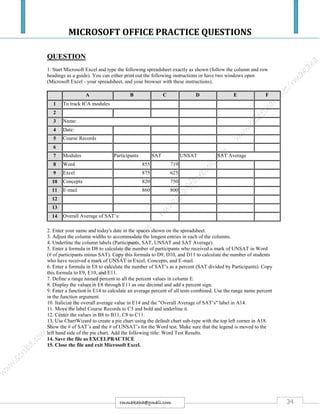 MICROSOFT OFFICE PRACTICE QUESTIONS
34rmmakaha@gmail.com
QUESTION
1. Start Microsoft Excel and type the following spreadsheet exactly as shown (follow the column and row
headings as a guide). You can either print out the following instructions or have two windows open
(Microsoft Excel - your spreadsheet, and your browser with these instructions).
A B C D E F
1 To track ICA modules
2
3 Name:
4 Date:
5 Course Records
6
7 Modules Participants SAT UNSAT SAT Average
8 Word 855 719
9 Excel 875 625
10 Concepts 820 750
11 E-mail 860 800
12
13
14 Overall Average of SAT’s:
2. Enter your name and today's date in the spaces shown on the spreadsheet.
3. Adjust the column widths to accommodate the longest entries in each of the columns.
4. Underline the column labels (Participants, SAT, UNSAT and SAT Average).
5. Enter a formula in D8 to calculate the number of participants who received a mark of UNSAT in Word
(# of participants minus SAT). Copy this formula to D9, D10, and D11 to calculate the number of students
who have received a mark of UNSAT in Excel, Concepts, and E-mail.
6. Enter a formula in E8 to calculate the number of SAT’s as a percent (SAT divided by Participants). Copy
this formula to E9, E10, and E11.
7. Define a range named percent to all the percent values in column E.
8. Display the values in E8 through E11 as one decimal and add a percent sign.
9. Enter a function in E14 to calculate an average percent of all tests combined. Use the range name percent
in the function argument.
10. Italicize the overall average value in E14 and the "Overall Average of SAT’s" label in A14.
11. Move the label Course Records to C5 and bold and underline it.
12. Center the values in B8 to B11, C8 to C11.
13. Use ChartWizard to create a pie chart using the default chart sub-type with the top left corner in A18.
Show the # of SAT’s and the # of UNSAT’s for the Word test. Make sure that the legend is moved to the
left hand side of the pie chart. Add the following title: Word Test Results.
14. Save the file as EXCELPRACTICE
15. Close the file and exit Microsoft Excel.
 