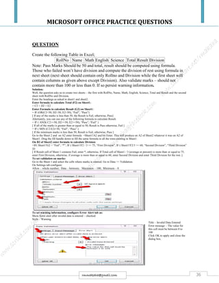 MICROSOFT OFFICE PRACTICE QUESTIONS
36rmmakaha@gmail.com
QUESTION
Create the following Table in Excel;
RollNo Name Math English Science Total Result Division
Note: Pass Marks Should be 50 and total, result should be computed using formula.
Those who failed won’t have division and compute the division of rest using formula in
next sheet (next sheet should contain only Rollno and Division while the first sheet will
contain columns as given above except Division). Also validate marks – should not
contain more than 100 or less than 0. If so persist warning information.
Solution:
Well, the question asks us to create two sheets – the first with RollNo, Name, Math, English, Science, Total and Result and the second
sheet with RollNo and Division.
Enter the headings as asked in sheet1 and sheet2.
Enter formula to calculate Total (F2) on Sheet1:
= C2 + D2 + E2
Enter Formula to calculate Result (G2) on Sheet1:
= IF (OR(C2<50, D2<50, E2<50), “Fail”, “Pass”)
[ If any of the marks is less than 50, the Result is Fail, otherwise, Pass]
Alternately, you can use any of the following formula to calculate Result.
= IF ( AND( C2>=50, D2>=50, E2>=50), “Pass”, “Fail” )
[ If all of the marks is greater than or equal to 50, Result is Pass otherwise, Fail ]
= IF ( MIN (C2:E2)<50, “Fail”, “Pass” )
[ If the minimum marks is less than 50, Result is Fail, otherwise, Pass ]
Go to the Sheet 2 and on A2 enter formula =Sheet1!A2 and hit Enter. This will produce on A2 of Sheet2 whatever it was on A2 of
Sheet1. Drag the fill handle down to fill the same formula to all the rows existing in Sheet1.
On B2 of Sheet2 enter formula to calculate Division:
=IF( Sheet1!G2 = “Fail”, “*”, IF ( Sheet1!F2 / 3 >= 75, “First Division”, IF ( Sheet1!F2/3 >= 60, “Second Division”, “Third Division”
)))
[ If Result cell of Sheet 1 contains Fail, enter *, otherwise, If Total cell of Sheet1 / 3 (average or percent) is more than or equal to 75,
enter First Division, otherwise, if average is more than or equal to 60, enter Second Division and enter Third Division for the rest. ]
To set validation on marks:
Go to the Sheet 1 and select the cells where marks is entered. Go to Data >> Validation.
On Settings tab configure:
Allow – whole number; Data – between; Maximum – 100; Minimum – 0
To set warning information, configure Error Alert tab as:
Show Error alert after invalid data is entered – checked
Style – Warning
Title – Invalid Data Entered
Error message – The value for
this cell must be between 0 to
100
Click OK to apply and close the
dialog box.
 
