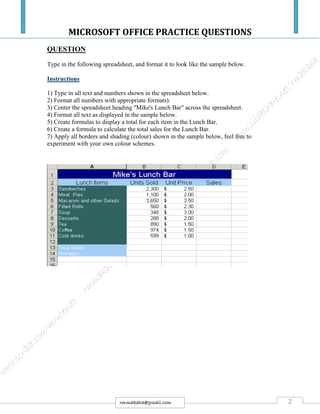 MICROSOFT OFFICE PRACTICE QUESTIONS
2rmmakaha@gmail.com
QUESTION
Type in the following spreadsheet, and format it to look like the sample below.
Instructions
1) Type in all text and numbers shown in the spreadsheet below.
2) Format all numbers with appropriate formats).
3) Center the spreadsheet heading "Mike's Lunch Bar" across the spreadsheet.
4) Format all text as displayed in the sample below.
5) Create formulas to display a total for each item in the Lunch Bar.
6) Create a formula to calculate the total sales for the Lunch Bar.
7) Apply all borders and shading (colour) shown in the sample below, feel free to
experiment with your own colour schemes.
 