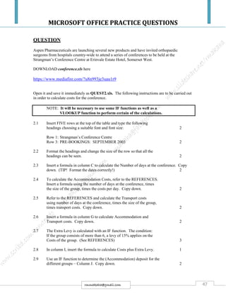 MICROSOFT OFFICE PRACTICE QUESTIONS
47rmmakaha@gmail.com
QUESTION
Aspen Pharmaceuticals are launching several new products and have invited orthopaedic
surgeons from hospitals country-wide to attend a series of conferences to be held at the
Strangman’s Conference Centre at Erinvale Estate Hotel, Somerset West.
DOWNLOAD conference.xls here
https://www.mediafire.com/?u8n993je3uau1r9
Open it and save it immediately as QUEST2.xls. The following instructions are to be carried out
in order to calculate costs for the conference.
NOTE: It will be necessary to use some IF functions as well as a
VLOOKUP function to perform certain of the calculations.
2.1 Insert FIVE rows at the top of the table and type the following
headings choosing a suitable font and font size: 2
Row 1: Strangman’s Conference Centre
Row 3: PRE-BOOKINGS: SEPTEMBER 2003 2
2.2 Format the headings and change the size of the row so that all the
headings can be seen. 2
2.3 Insert a formula in column C to calculate the Number of days at the conference. Copy
down. (TIP! Format the dates correctly!) 2
2.4 To calculate the Accommodation Costs, refer to the REFERENCES.
Insert a formula using the number of days at the conference, times
the size of the group, times the costs per day. Copy down. 2
2.5 Refer to the REFERENCES and calculate the Transport costs
using number of days at the conference, times the size of the group,
times transport costs. Copy down. 2
2.6 Insert a formula in column G to calculate Accommodation and
Transport costs. Copy down. 2
2.7 The Extra Levy is calculated with an IF function. The condition:
If the group consists of more than 6, a levy of 15% applies on the
Costs of the group. (See REFERENCES) 3
2.8 In column I, insert the formula to calculate Costs plus Extra Levy. 1
2.9 Use an IF function to determine the (Accommodation) deposit for the
different groups – Column J. Copy down. 2
 