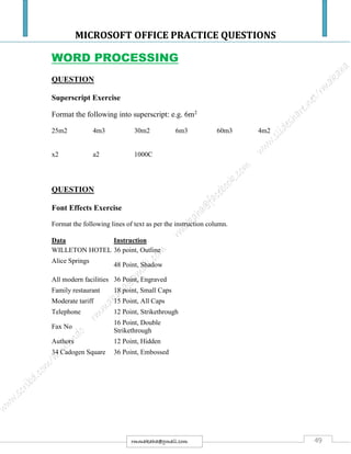 MICROSOFT OFFICE PRACTICE QUESTIONS
49rmmakaha@gmail.com
WORD PROCESSING
QUESTION
Superscript Exercise
Format the following into superscript: e.g. 6m2
25m2 4m3 30m2 6m3 60m3 4m2
x2 a2 1000C
QUESTION
Font Effects Exercise
Format the following lines of text as per the instruction column.
Data Instruction
WILLETON HOTEL 36 point, Outline
Alice Springs
48 Point, Shadow
All modern facilities 36 Point, Engraved
Family restaurant 18 point, Small Caps
Moderate tariff 15 Point, All Caps
Telephone 12 Point, Strikethrough
Fax No
16 Point, Double
Strikethrough
Authors 12 Point, Hidden
34 Cadogen Square 36 Point, Embossed
 