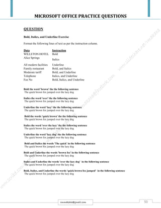 MICROSOFT OFFICE PRACTICE QUESTIONS
50rmmakaha@gmail.com
QUESTION
Bold, Italics, and Underline Exercise
Format the following lines of text as per the instruction column.
Data Instruction
WILLETON HOTEL Bold
Alice Springs
Italics
All modern facilities Underline
Family restaurant Bold, and Italics
Moderate tariff Bold, and Underline
Telephone Italics, and Underline
Fax No Bold, Italics, and Underline
Bold the word 'brown' the the following sentence
The quick brown fox jumped over the lazy dog
Italics the word 'over' the the following sentence
The quick brown fox jumped over the lazy dog
Underline the word 'lazy' the the following sentence
The quick brown fox jumped over the lazy dog
Bold the words 'quick brown' the the following sentence
The quick brown fox jumped over the lazy dog
Italics the word 'over the lazy' the the following sentence
The quick brown fox jumped over the lazy dog
Underline the word 'lazy dog' the the following sentence
The quick brown fox jumped over the lazy dog
Bold and Italics the words 'The quick' in the following sentence
The quick brown fox jumped over the lazy dog
Bold and Underline the words 'brown fox' in the following sentence
The quick brown fox jumped over the lazy dog
Italics and Underline the words 'over the lazy dog' in the following sentence
The quick brown fox jumped over the lazy dog
Bold, Italics, and Underline the words 'quick brown fox jumped' in the following sentence
The quick brown fox jumped over the lazy dog
 