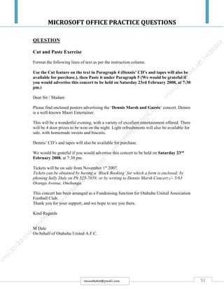 MICROSOFT OFFICE PRACTICE QUESTIONS
51rmmakaha@gmail.com
QUESTION
Cut and Paste Exercise
Format the following lines of text as per the instruction column.
Use the Cut feature on the text in Paragraph 4 (Dennis’ CD’s and tapes will also be
available for purchase.), then Paste it under Paragraph 5 (We would be grateful if
you would advertise this concert to be held on Saturday 23rd February 2008, at 7:30
pm.)
Dear Sir / Madam
Please find enclosed posters advertising the ‘Dennis Marsh and Guests’ concert. Dennis
is a well-known Maori Entertainer.
This will be a wonderful evening, with a variety of excellent entertainment offered. There
will be 4 door prizes to be won on the night. Light refreshments will also be available for
sale, with homemade sweets and biscuits.
Dennis’ CD’s and tapes will also be available for purchase.
We would be grateful if you would advertise this concert to be held on Saturday 23rd
February 2008, at 7:30 pm.
Tickets will be on sale from November 1st
2007.
Tickets can be obtained by having a ‘Block Booking’ for which a form is enclosed; by
phoning Sally Dale on Ph 525-7859; or by writing to Dennis Marsh Concert c/- 5/63
Oranga Avenue, Onehunga.
This concert has been arranged as a Fundraising function for Otahuhu United Association
Football Club.
Thank you for your support, and we hope to see you there.
Kind Regards
M Dale
On behalf of Otahuhu United A.F.C.
 